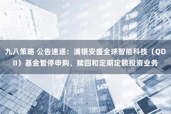 九八策略 公告速递：浦银安盛全球智能科技（QDII）基金暂停申购、赎回和定期定额投资业务