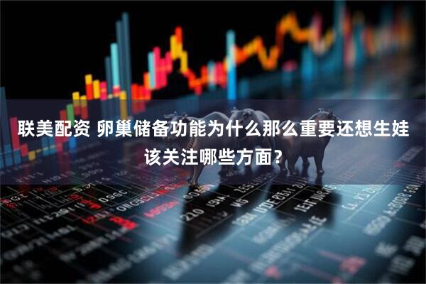 联美配资 卵巢储备功能为什么那么重要还想生娃该关注哪些方面？