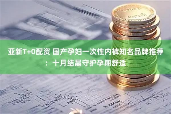 亚新T+0配资 国产孕妇一次性内裤知名品牌推荐：十月结晶守护孕期舒适