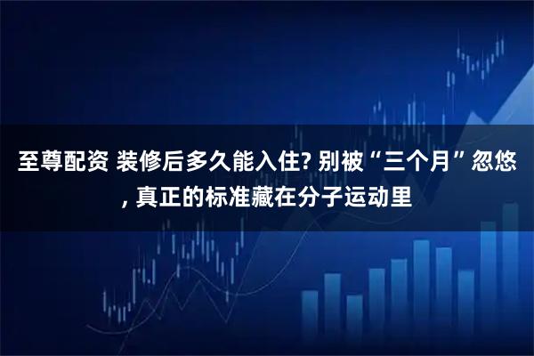 至尊配资 装修后多久能入住? 别被“三个月”忽悠, 真正的标准藏在分子运动里