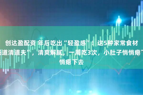 创达盈配资 年后吃出“轻盈感”！这5种家常食材“肠道清道夫”，清爽解腻，一周吃3次，小肚子悄悄瘪下去