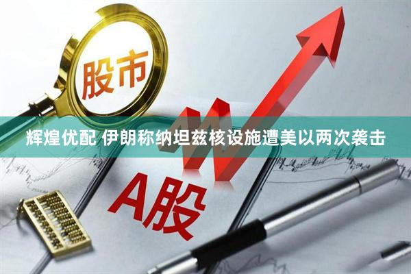 辉煌优配 伊朗称纳坦兹核设施遭美以两次袭击