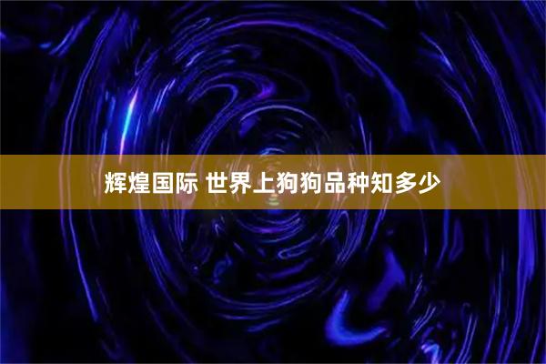 辉煌国际 世界上狗狗品种知多少