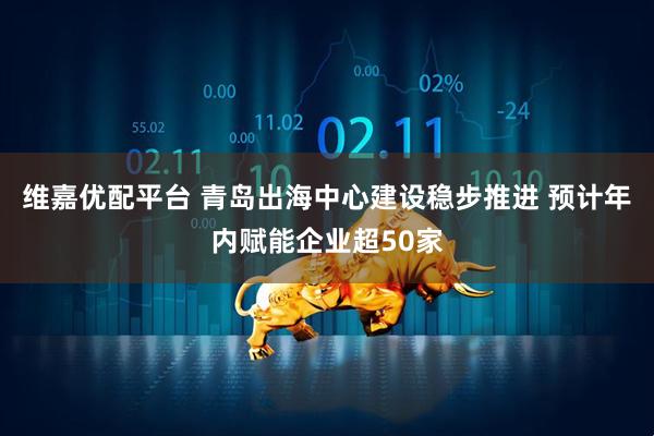 维嘉优配平台 青岛出海中心建设稳步推进 预计年内赋能企业超50家
