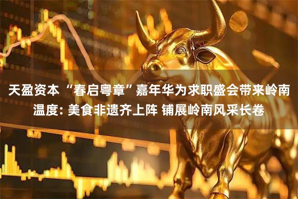 天盈资本 “春启粤章”嘉年华为求职盛会带来岭南温度: 美食非遗齐上阵 铺展岭南风采长卷