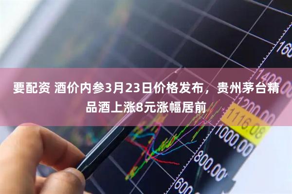 要配资 酒价内参3月23日价格发布，贵州茅台精品酒上涨8元涨幅居前