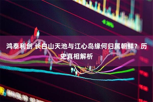 鸿泰利创 长白山天池与江心岛缘何归属朝鲜？历史真相解析