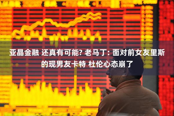 亚晶金融 还真有可能? 老马丁: 面对前女友里斯的现男友卡特 杜伦心态崩了