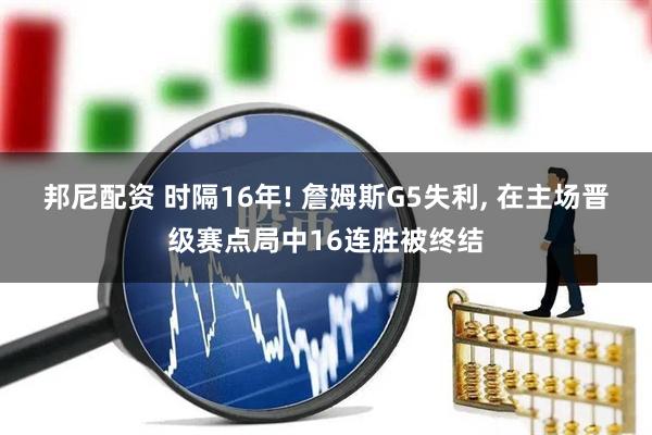 邦尼配资 时隔16年! 詹姆斯G5失利, 在主场晋级赛点局中16连胜被终结
